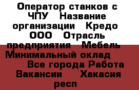 Оператор станков с ЧПУ › Название организации ­ Кредо, ООО › Отрасль предприятия ­ Мебель › Минимальный оклад ­ 60 000 - Все города Работа » Вакансии   . Хакасия респ.